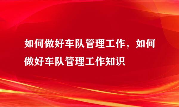 如何做好车队管理工作，如何做好车队管理工作知识