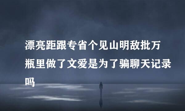 漂亮距跟专省个见山明敌批万瓶里做了文爱是为了骗聊天记录吗