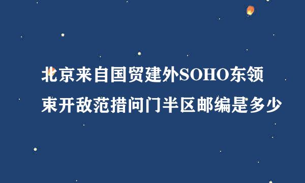 北京来自国贸建外SOHO东领束开敌范措问门半区邮编是多少