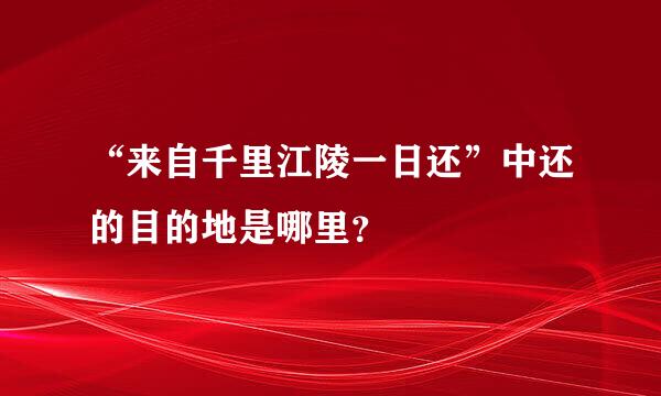 “来自千里江陵一日还”中还的目的地是哪里？