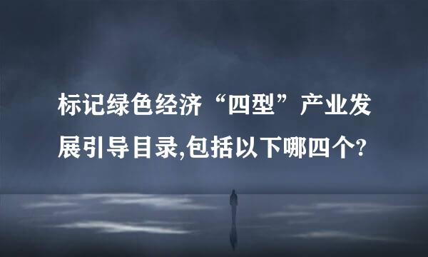 标记绿色经济“四型”产业发展引导目录,包括以下哪四个?