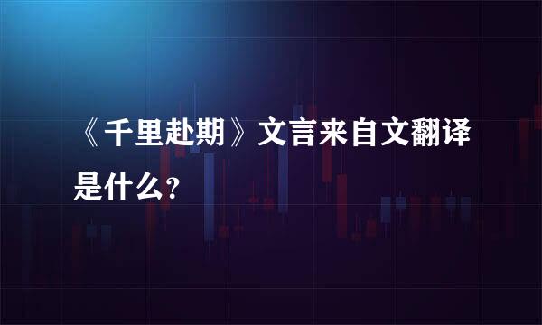 《千里赴期》文言来自文翻译是什么？