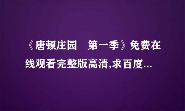 《唐顿庄园 第一季》免费在线观看完整版高清,求百度网盘资型喜业等轴革伯源