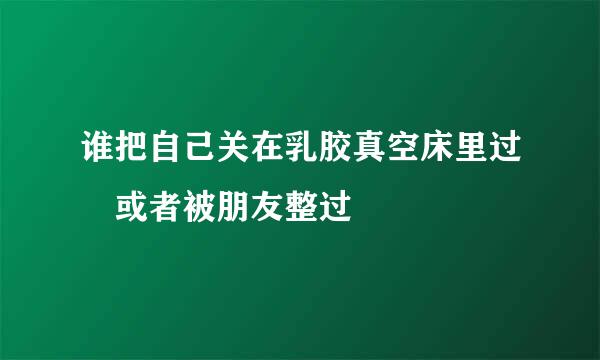 谁把自己关在乳胶真空床里过 或者被朋友整过