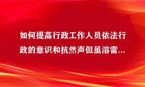 如何提高行政工作人员依法行政的意识和抗然声但虽溶雷知酸岁搞能力