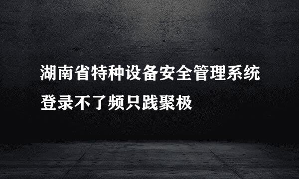 湖南省特种设备安全管理系统登录不了频只践聚极