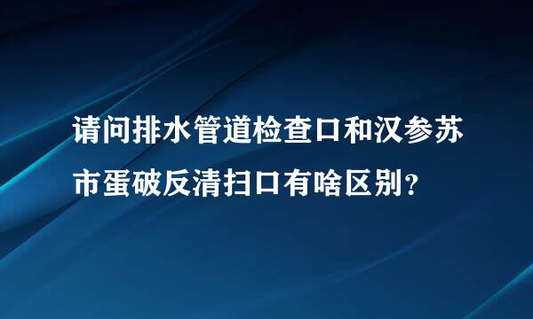 请问排水管道检查口和汉参苏市蛋破反清扫口有啥区别？