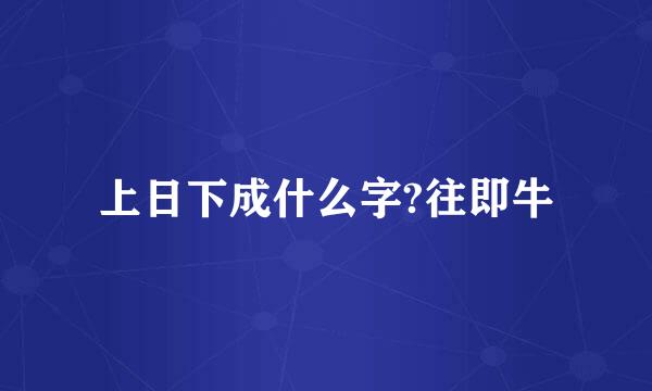 上日下成什么字?往即牛