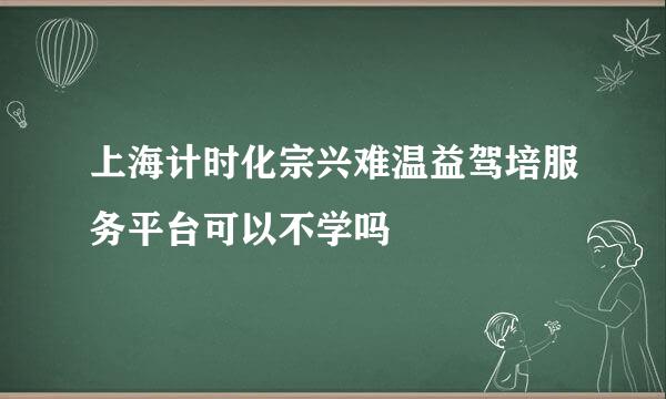 上海计时化宗兴难温益驾培服务平台可以不学吗