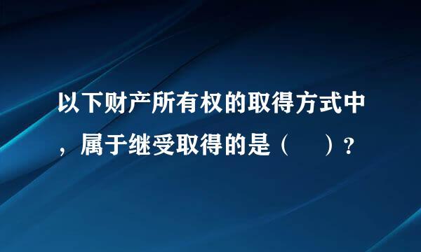 以下财产所有权的取得方式中，属于继受取得的是（ ）？