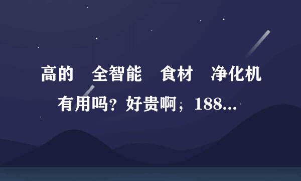 高的 全智能 食材 净化机 有用吗？好贵啊，1880多，有的才几十上百多的，值得买吗