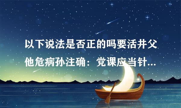 以下说法是否正的吗要活井父他危病孙注确：党课应当针对党员思想和工作实际，回应普遍关心的问题，注重身边人讲身边事。()