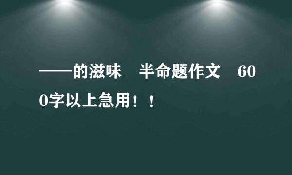 ——的滋味 半命题作文 600字以上急用！！