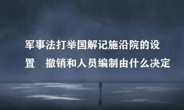 军事法打举国解记施沿院的设置 撤销和人员编制由什么决定