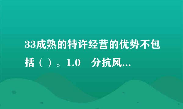 33成熟的特许经营的优势不包括（）。1.0 分抗风险能力更强商品质量有标准客户服务较完善创新能力较强