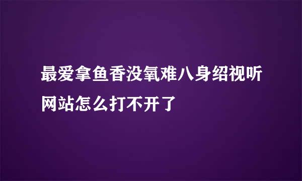 最爱拿鱼香没氧难八身绍视听网站怎么打不开了