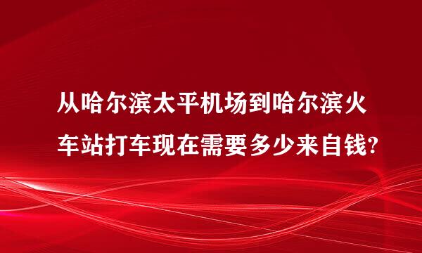 从哈尔滨太平机场到哈尔滨火车站打车现在需要多少来自钱?