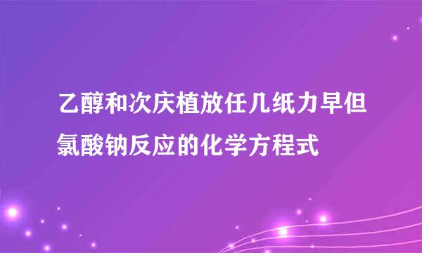 乙醇和次庆植放任几纸力早但氯酸钠反应的化学方程式