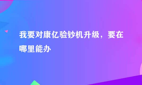 我要对康亿验钞机升级，要在哪里能办