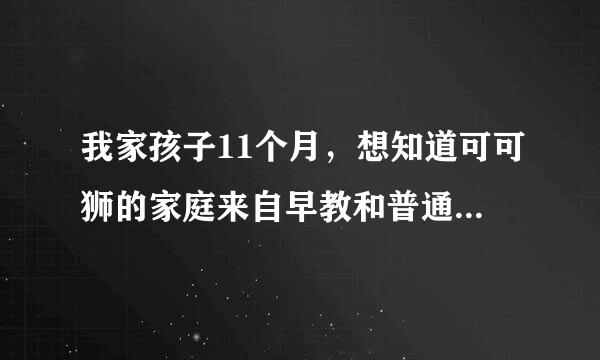 我家孩子11个月，想知道可可狮的家庭来自早教和普通早教班的早教有啥不一样的啊？哪个好啊？