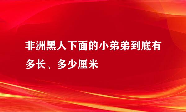 非洲黑人下面的小弟弟到底有多长、多少厘米