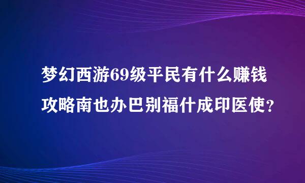 梦幻西游69级平民有什么赚钱攻略南也办巴别福什成印医使？