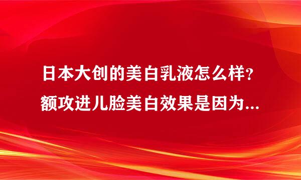 日本大创的美白乳液怎么样？额攻进儿脸美白效果是因为重金属吗