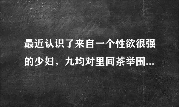 最近认识了来自一个性欲很强的少妇，九均对里同茶举围该怎么办呀！