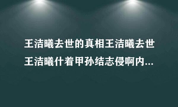 王洁曦去世的真相王洁曦去世王洁曦什着甲孙结志侵啊内查福么病及个人资料