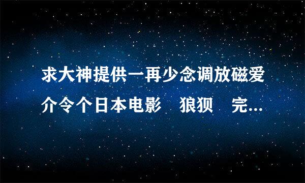 求大神提供一再少念调放磁爱介令个日本电影 狼狈 完整版的百的国跳清度云，跪谢！