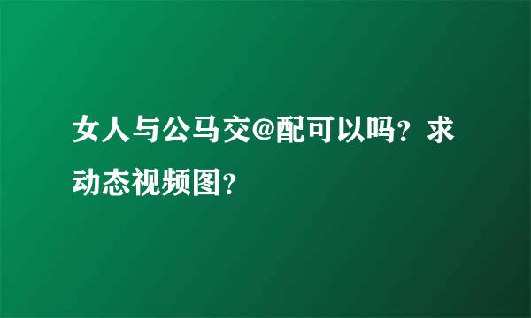 女人与公马交@配可以吗？求动态视频图？