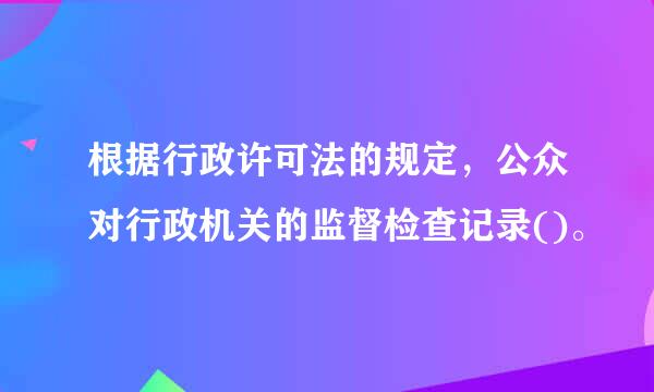 根据行政许可法的规定，公众对行政机关的监督检查记录()。