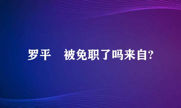 罗平烺被免职了吗来自?