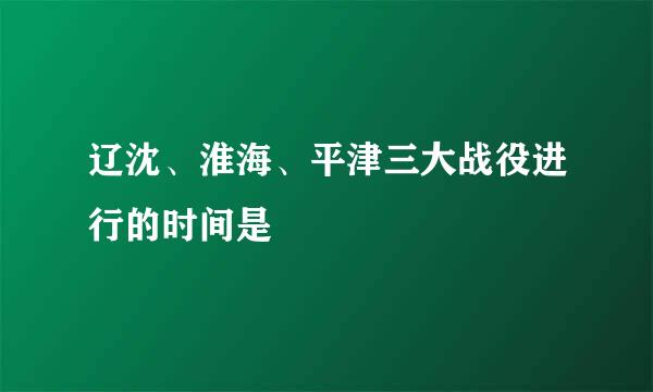 辽沈、淮海、平津三大战役进行的时间是