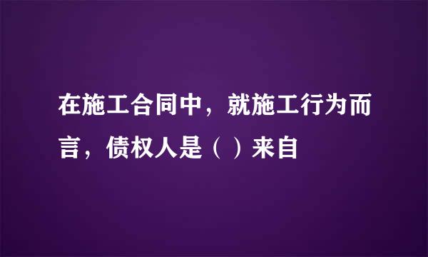 在施工合同中，就施工行为而言，债权人是（）来自