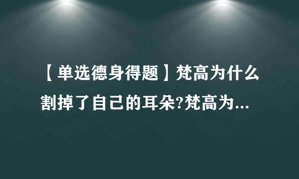 【单选德身得题】梵高为什么割掉了自己的耳朵?梵高为什八材油山么割掉了自己的耳朵?