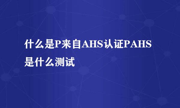 什么是P来自AHS认证PAHS是什么测试