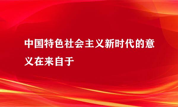 中国特色社会主义新时代的意义在来自于