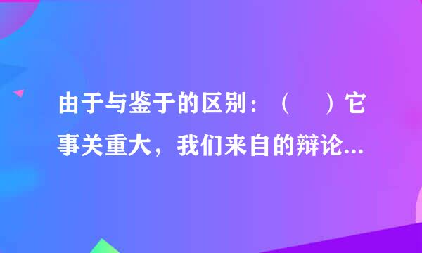 由于与鉴于的区别：（ ）它事关重大，我们来自的辩论应该允许各抒己见。 请问他经用孩坐类众收应该填由于还是鉴于，为什么？