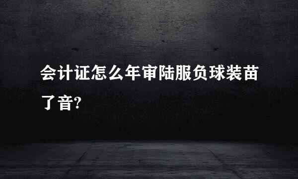 会计证怎么年审陆服负球装苗了音?