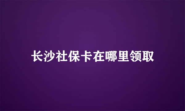 长沙社保卡在哪里领取