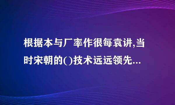 根据本与厂率作很每袁讲,当时宋朝的()技术远远领先世界其他地方。