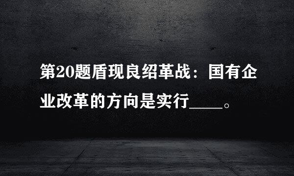 第20题盾现良绍革战：国有企业改革的方向是实行____。