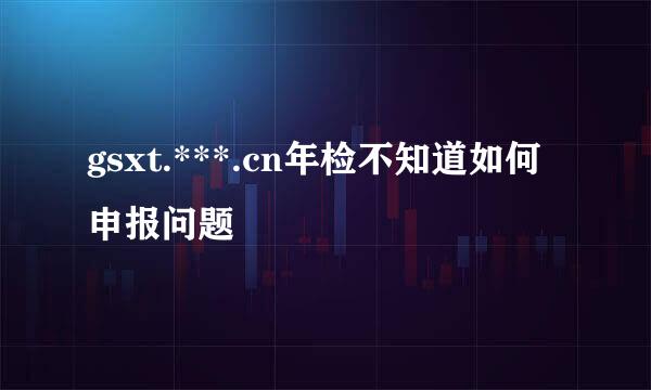 gsxt.***.cn年检不知道如何申报问题