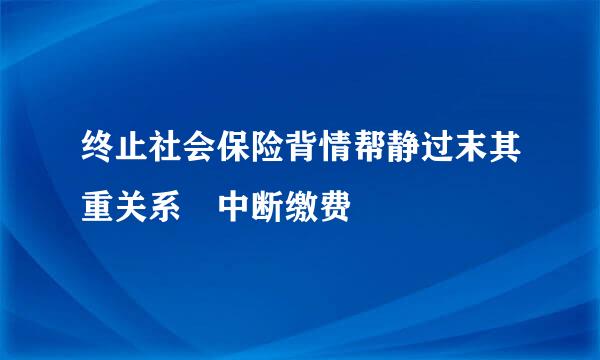 终止社会保险背情帮静过末其重关系 中断缴费