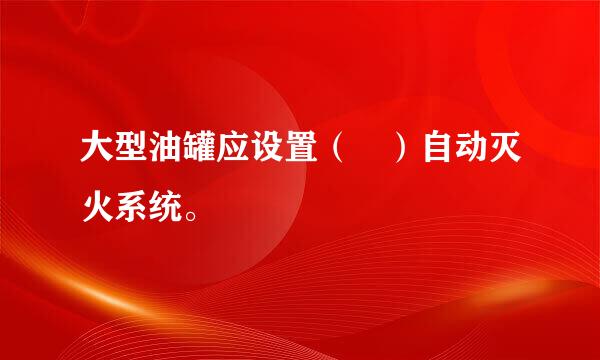 大型油罐应设置（ ）自动灭火系统。