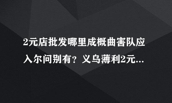 2元店批发哪里成概曲害队应入尔问别有？义乌薄利2元店的商品怎么样呢？