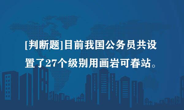 [判断题]目前我国公务员共设置了27个级别用画岩可春站。