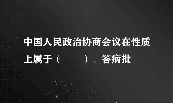 中国人民政治协商会议在性质上属于（  ）。答病批