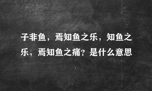 子非鱼，焉知鱼之乐，知鱼之乐，焉知鱼之痛？是什么意思